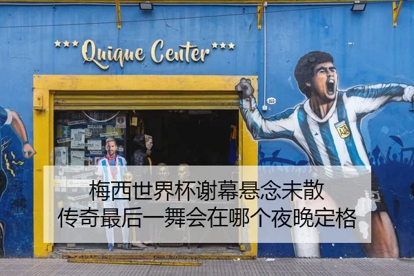 梅西世界杯谢幕悬念未散 传奇最后一舞会在哪个夜晚定格